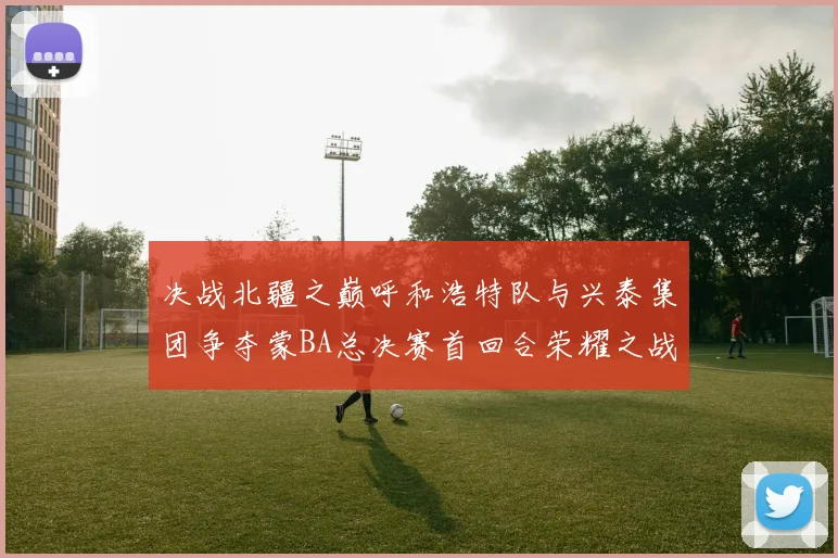 决战北疆之巅呼和浩特队与兴泰集团争夺蒙BA总决赛首回合荣耀之战今晚开启