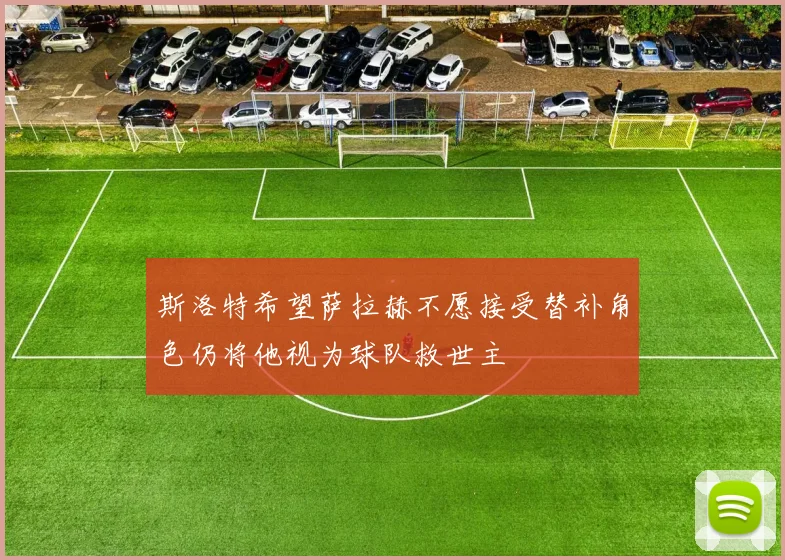 斯洛特希望萨拉赫不愿接受替补角色仍将他视为球队救世主