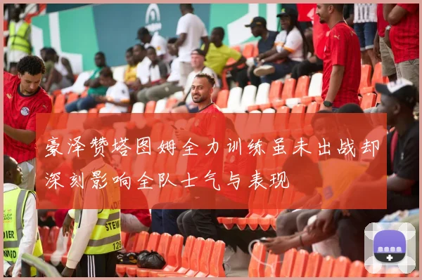 豪泽赞塔图姆全力训练虽未出战却深刻影响全队士气与表现
