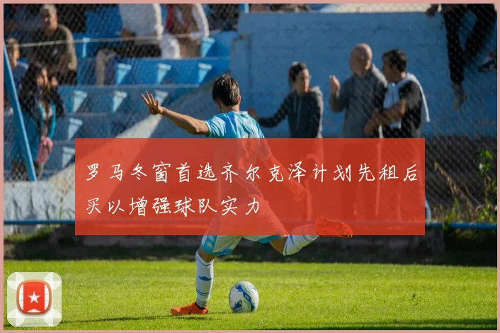罗马冬窗首选齐尔克泽计划先租后买以增强球队实力