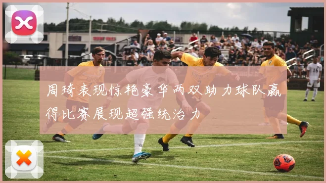 周琦表现惊艳豪华两双助力球队赢得比赛展现超强统治力