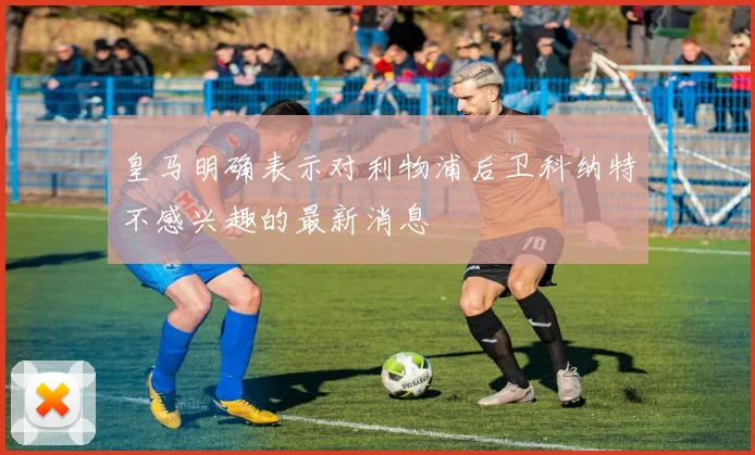 皇马明确表示对利物浦后卫科纳特不感兴趣的最新消息