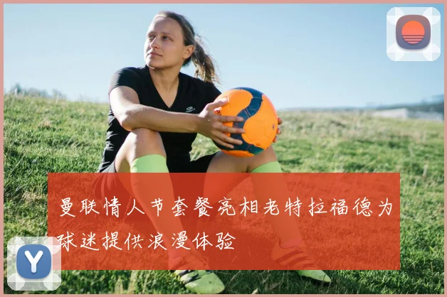 曼联情人节套餐亮相老特拉福德为球迷提供浪漫体验