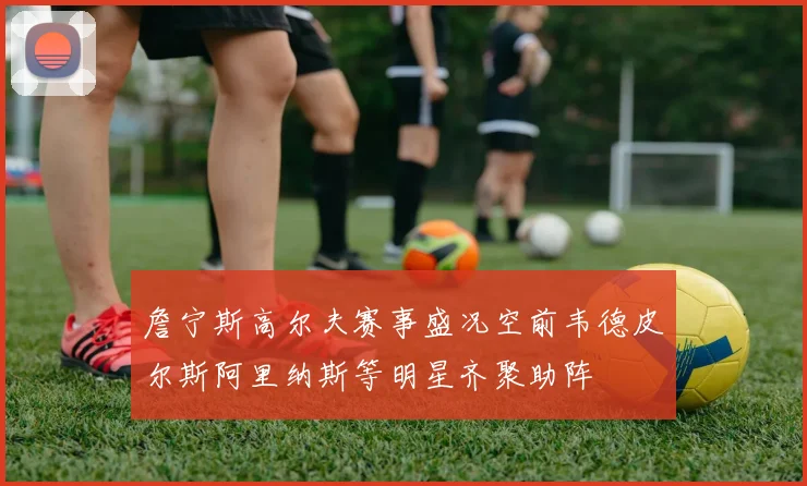 詹宁斯高尔夫赛事盛况空前韦德皮尔斯阿里纳斯等明星齐聚助阵
