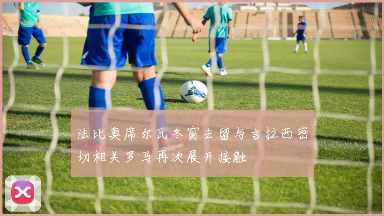 法比奥席尔瓦冬窗去留与吉拉西密切相关罗马再次展开接触