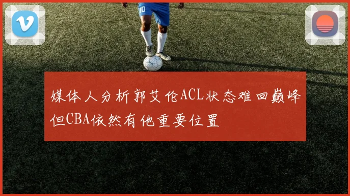 媒体人分析郭艾伦ACL状态难回巅峰但CBA依然有他重要位置