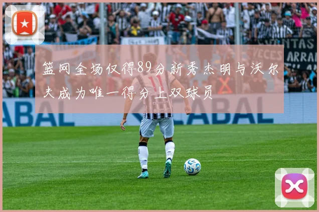 篮网全场仅得89分新秀杰明与沃尔夫成为唯一得分上双球员