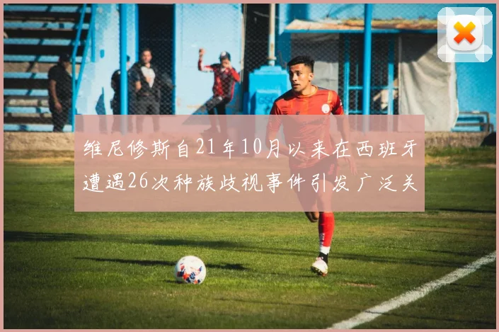 维尼修斯自21年10月以来在西班牙遭遇26次种族歧视事件引发广泛关注