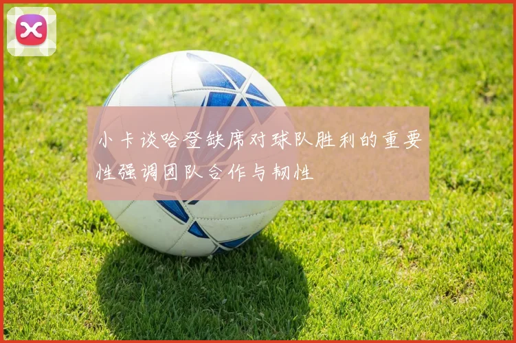 小卡谈哈登缺席对球队胜利的重要性强调团队合作与韧性