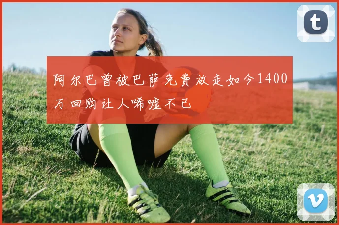 阿尔巴曾被巴萨免费放走如今1400万回购让人唏嘘不已