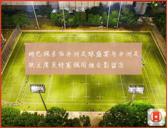 姆巴佩亲临非洲足球盛宴与非洲足联主席莫特塞佩同框合影留念