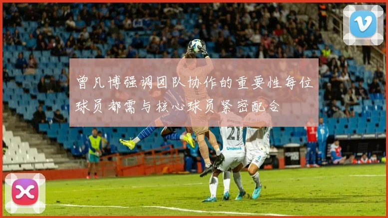 曾凡博强调团队协作的重要性每位球员都需与核心球员紧密配合