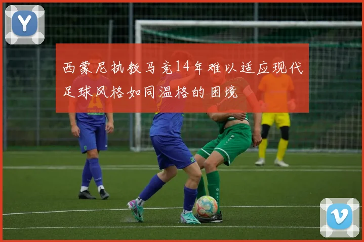西蒙尼执教马竞14年难以适应现代足球风格如同温格的困境
