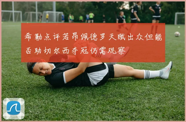 希勒点评若昂佩德罗天赋出众但能否助切尔西夺冠仍需观察