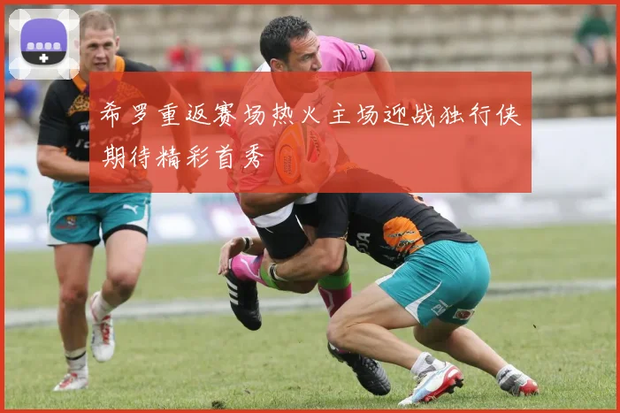 希罗重返赛场热火主场迎战独行侠期待精彩首秀