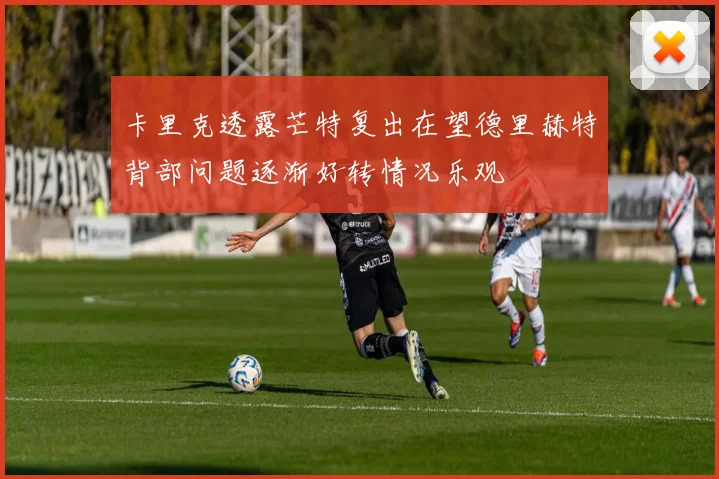 卡里克透露芒特复出在望德里赫特背部问题逐渐好转情况乐观