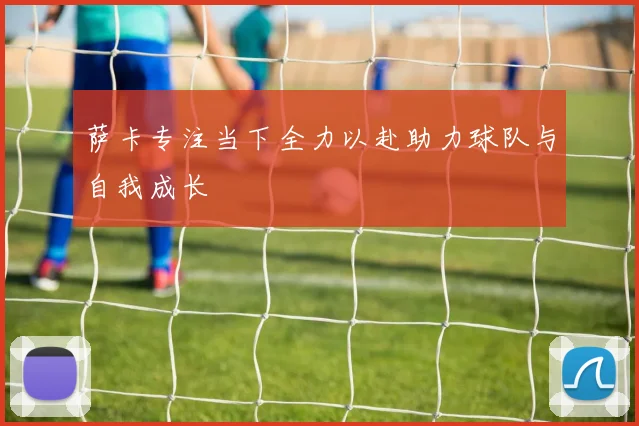 萨卡专注当下全力以赴助力球队与自我成长