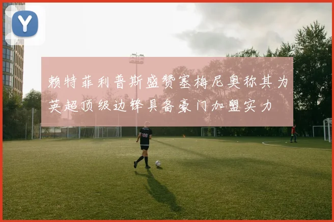 赖特菲利普斯盛赞塞梅尼奥称其为英超顶级边锋具备豪门加盟实力