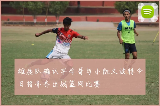雄鹿队确认字母哥与小凯文波特今日将齐齐出战篮网比赛