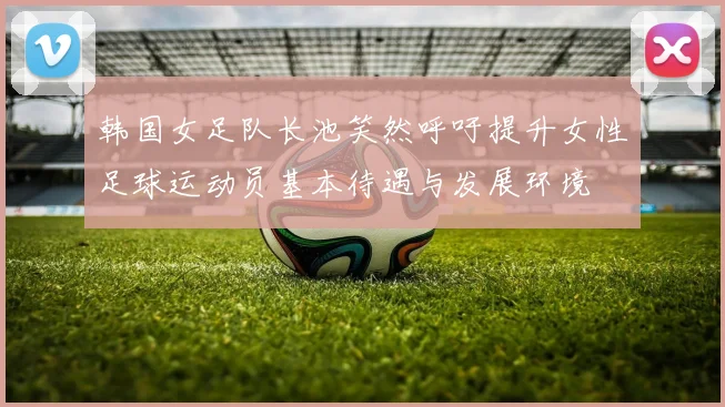 韩国女足队长池笑然呼吁提升女性足球运动员基本待遇与发展环境