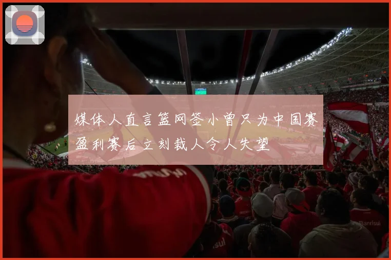 媒体人直言篮网签小曾只为中国赛盈利赛后立刻裁人令人失望