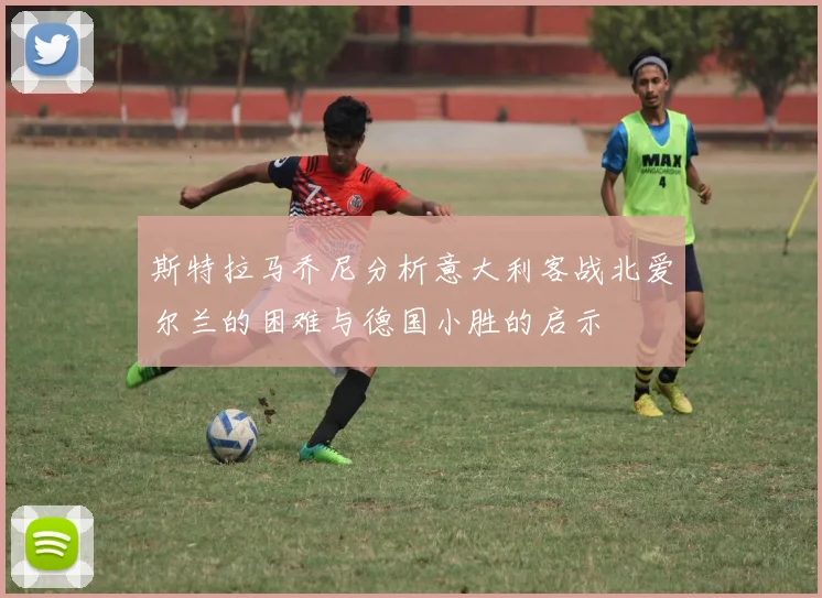 斯特拉马乔尼分析意大利客战北爱尔兰的困难与德国小胜的启示